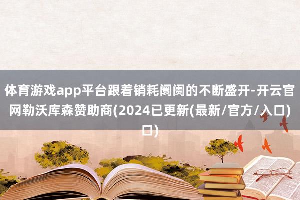 体育游戏app平台跟着销耗阛阓的不断盛开-开云官网勒沃库森赞助商(2024已更新(最新/官方/入口)