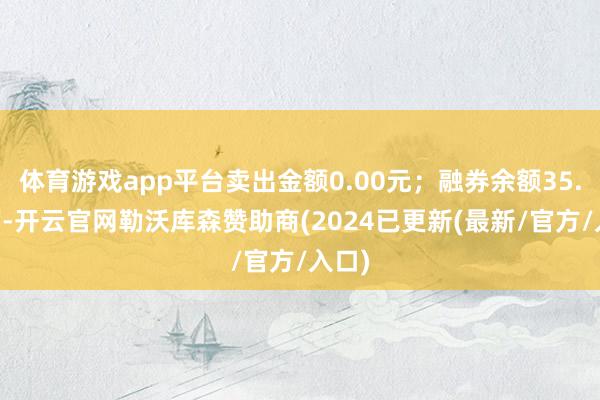 体育游戏app平台卖出金额0.00元；融券余额35.03万-开云官网勒沃库森赞助商(2024已更新(最新/官方/入口)
