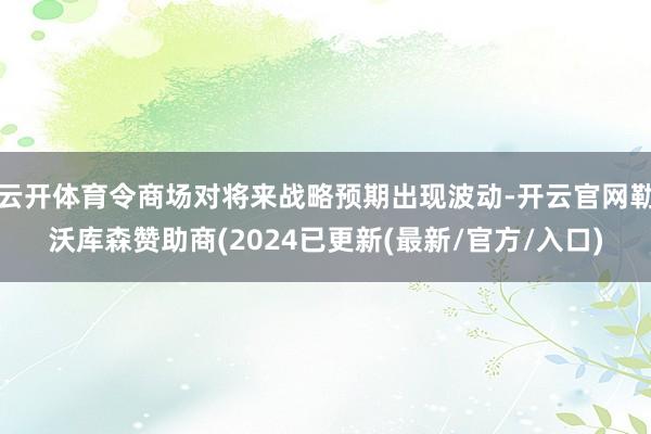 云开体育令商场对将来战略预期出现波动-开云官网勒沃库森赞助商(2024已更新(最新/官方/入口)