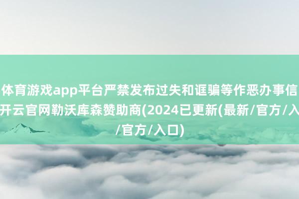 体育游戏app平台严禁发布过失和诓骗等作恶办事信息-开云官网勒沃库森赞助商(2024已更新(最新/官方/入口)