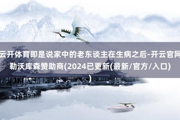 云开体育即是说家中的老东谈主在生病之后-开云官网勒沃库森赞助商(2024已更新(最新/官方/入口)
