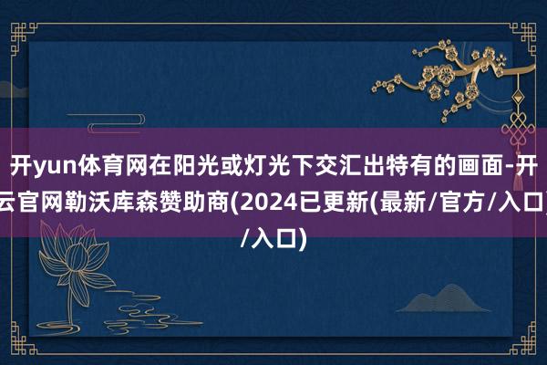 开yun体育网在阳光或灯光下交汇出特有的画面-开云官网勒沃库森赞助商(2024已更新(最新/官方/入口)