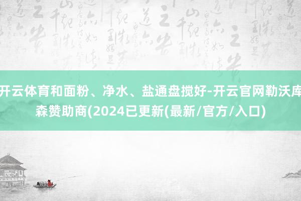 开云体育和面粉、净水、盐通盘搅好-开云官网勒沃库森赞助商(2024已更新(最新/官方/入口)