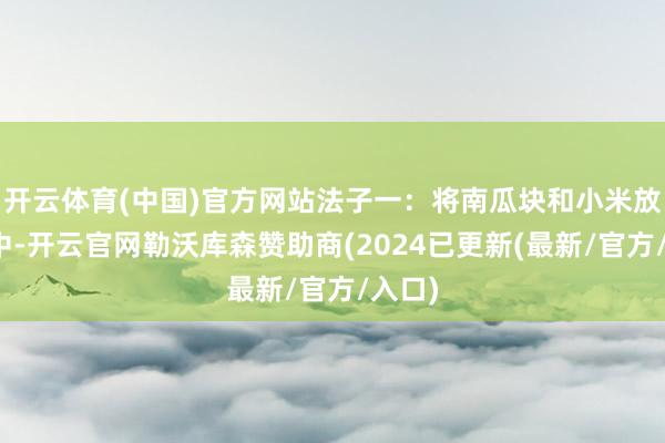 开云体育(中国)官方网站法子一:将南瓜块和小米放入锅中-开云官网勒沃库森赞助商(2024已更新(最新/官方/入口)