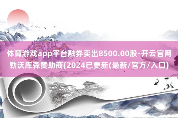体育游戏app平台融券卖出8500.00股-开云官网勒沃库森赞助商(2024已更新(最新/官方/入口)