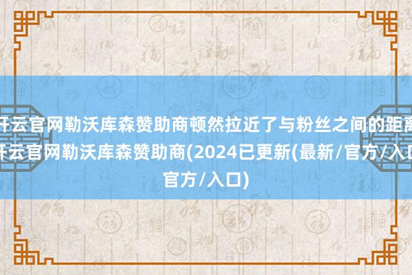 开云官网勒沃库森赞助商顿然拉近了与粉丝之间的距离-开云官网勒沃库森赞助商(2024已更新(最新/官方/入口)