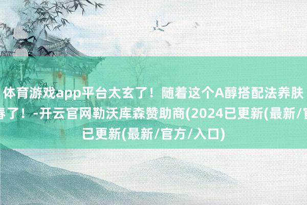 体育游戏app平台太玄了！随着这个A醇搭配法养肤后垮脸回春了！-开云官网勒沃库森赞助商(2024已更新(最新/官方/入口)