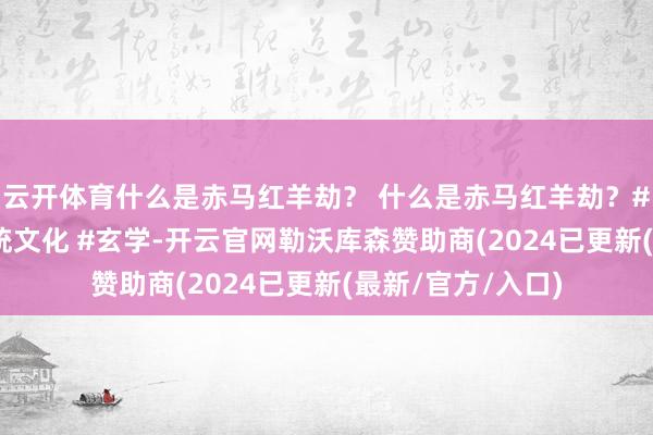 云开体育什么是赤马红羊劫？ 什么是赤马红羊劫？#赤马红羊劫 #传统文化 #玄学-开云官网勒沃库森赞助商(2024已更新(最新/官方/入口)