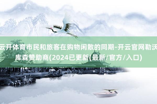 云开体育市民和旅客在购物闲散的同期-开云官网勒沃库森赞助商(2024已更新(最新/官方/入口)