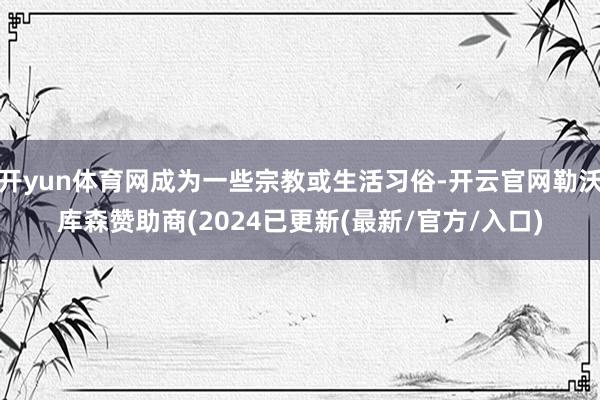 开yun体育网成为一些宗教或生活习俗-开云官网勒沃库森赞助商(2024已更新(最新/官方/入口)