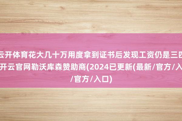 云开体育花大几十万用度拿到证书后发现工资仍是三四千-开云官网勒沃库森赞助商(2024已更新(最新/官方/入口)