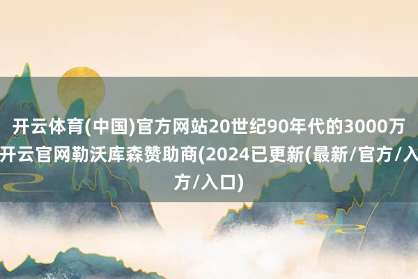 开云体育(中国)官方网站20世纪90年代的3000万元-开云官网勒沃库森赞助商(2024已更新(最新/官方/入口)
