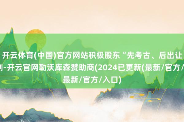 开云体育(中国)官方网站积极股东“先考古、后出让”轨制-开云官网勒沃库森赞助商(2024已更新(最新/官方/入口)