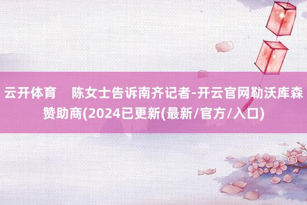 云开体育    陈女士告诉南齐记者-开云官网勒沃库森赞助商(2024已更新(最新/官方/入口)
