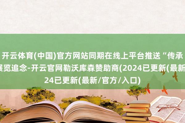 开云体育(中国)官方网站同期在线上平台推送“传承之谈”系列展览追念-开云官网勒沃库森赞助商(2024已更新(最新/官方/入口)