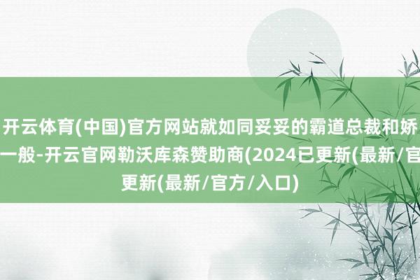 开云体育(中国)官方网站就如同妥妥的霸道总裁和娇俏小娇妻一般-开云官网勒沃库森赞助商(2024已更新(最新/官方/入口)