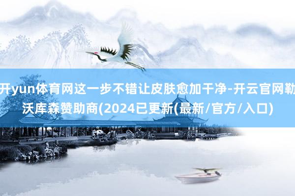 开yun体育网这一步不错让皮肤愈加干净-开云官网勒沃库森赞助商(2024已更新(最新/官方/入口)