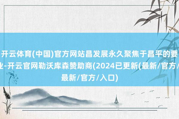 开云体育(中国)官方网站昌发展永久聚焦于昌平的要点产业-开云官网勒沃库森赞助商(2024已更新(最新/官方/入口)