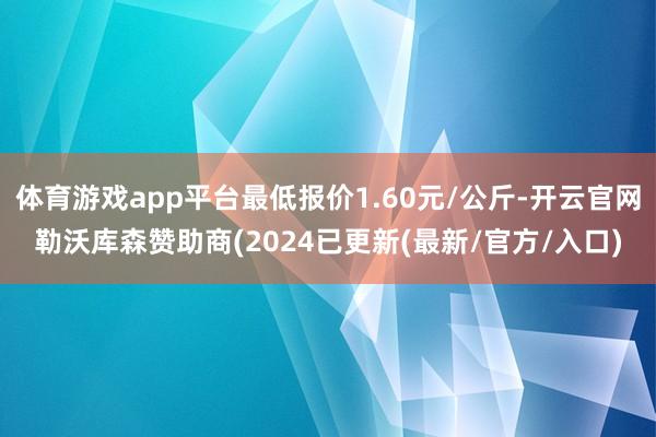 体育游戏app平台最低报价1.60元/公斤-开云官网勒沃库森赞助商(2024已更新(最新/官方/入口)