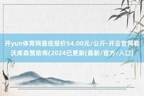 开yun体育网最低报价54.00元/公斤-开云官网勒沃库森赞助商(2024已更新(最新/官方/入口)