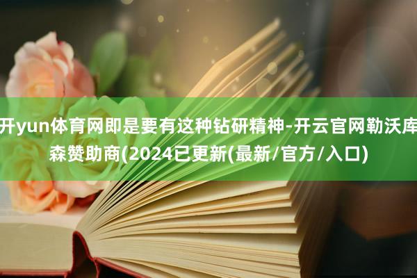 开yun体育网即是要有这种钻研精神-开云官网勒沃库森赞助商(2024已更新(最新/官方/入口)