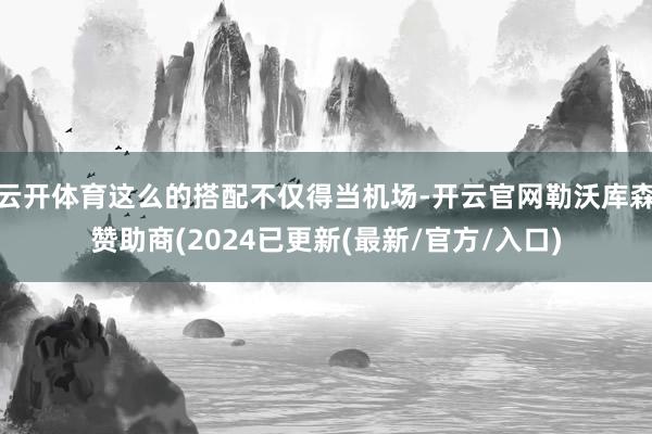 云开体育这么的搭配不仅得当机场-开云官网勒沃库森赞助商(2024已更新(最新/官方/入口)
