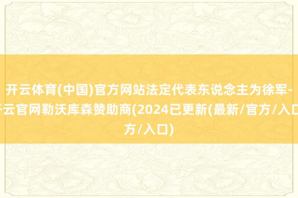 开云体育(中国)官方网站法定代表东说念主为徐军-开云官网勒沃库森赞助商(2024已更新(最新/官方/入口)