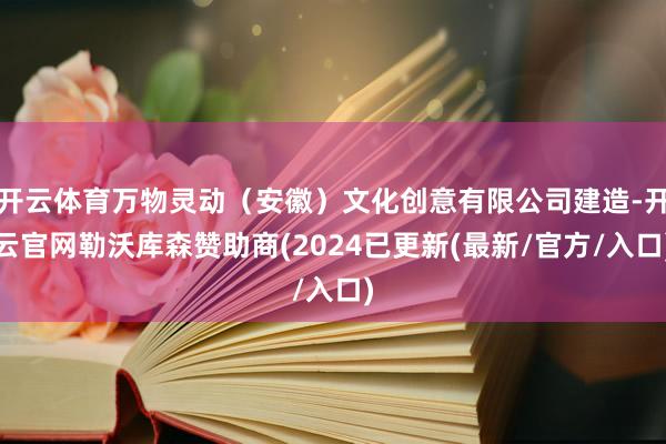 开云体育万物灵动（安徽）文化创意有限公司建造-开云官网勒沃库森赞助商(2024已更新(最新/官方/入口)