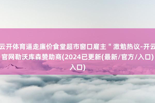 云开体育逼走廉价食堂超市窗口雇主＂激勉热议-开云官网勒沃库森赞助商(2024已更新(最新/官方/入口)