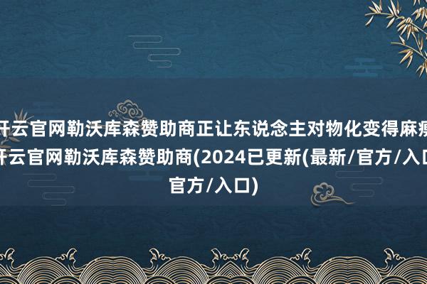 开云官网勒沃库森赞助商正让东说念主对物化变得麻痹-开云官网勒沃库森赞助商(2024已更新(最新/官方/入口)