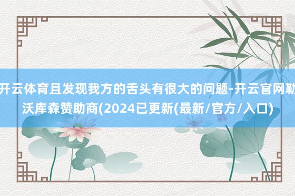 开云体育且发现我方的舌头有很大的问题-开云官网勒沃库森赞助商(2024已更新(最新/官方/入口)