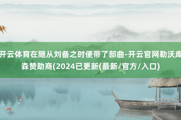 开云体育在随从刘备之时便带了部曲-开云官网勒沃库森赞助商(2024已更新(最新/官方/入口)