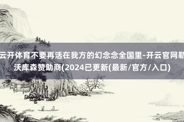云开体育不要再活在我方的幻念念全国里-开云官网勒沃库森赞助商(2024已更新(最新/官方/入口)