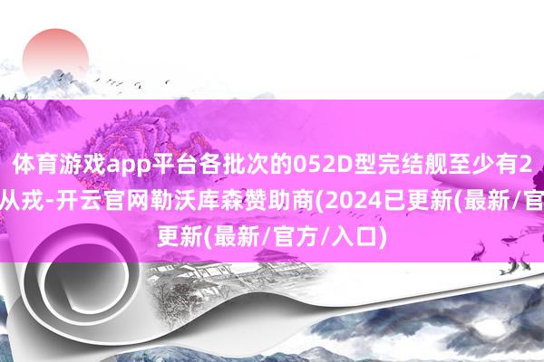 体育游戏app平台各批次的052D型完结舰至少有27或28艘从戎-开云官网勒沃库森赞助商(2024已更新(最新/官方/入口)