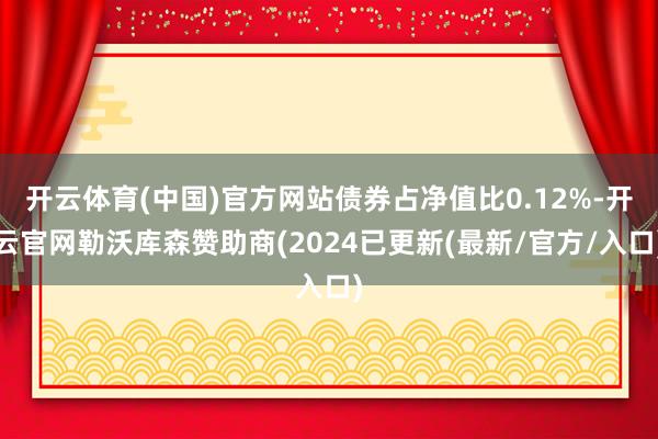 开云体育(中国)官方网站债券占净值比0.12%-开云官网勒沃库森赞助商(2024已更新(最新/官方/入口)