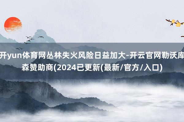 开yun体育网丛林失火风险日益加大-开云官网勒沃库森赞助商(2024已更新(最新/官方/入口)