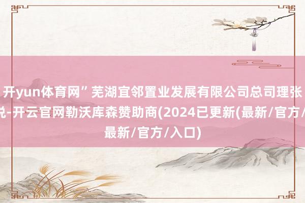 开yun体育网”芜湖宜邻置业发展有限公司总司理张锦贤说-开云官网勒沃库森赞助商(2024已更新(最新/官方/入口)