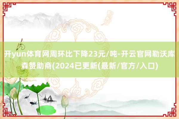 开yun体育网周环比下降23元/吨-开云官网勒沃库森赞助商(2024已更新(最新/官方/入口)