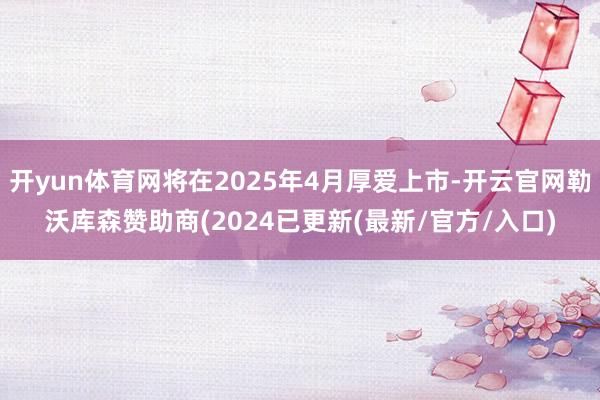开yun体育网将在2025年4月厚爱上市-开云官网勒沃库森赞助商(2024已更新(最新/官方/入口)