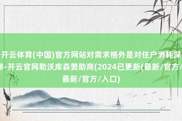 开云体育(中国)官方网站对需求格外是对住户消耗深爱不够-开云官网勒沃库森赞助商(2024已更新(最新/官方/入口)
