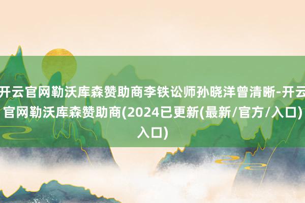 开云官网勒沃库森赞助商李铁讼师孙晓洋曾清晰-开云官网勒沃库森赞助商(2024已更新(最新/官方/入口)