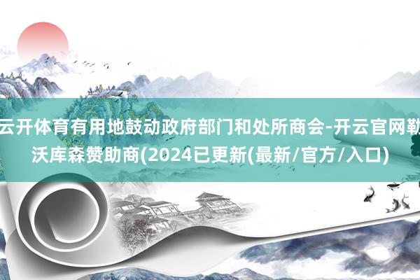 云开体育有用地鼓动政府部门和处所商会-开云官网勒沃库森赞助商(2024已更新(最新/官方/入口)