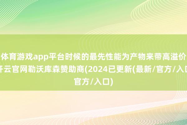 体育游戏app平台时候的最先性能为产物来带高溢价-开云官网勒沃库森赞助商(2024已更新(最新/官方/入口)