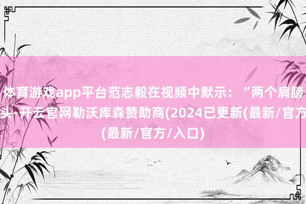 体育游戏app平台范志毅在视频中默示：“两个肩膀扛一个头-开云官网勒沃库森赞助商(2024已更新(最新/官方/入口)