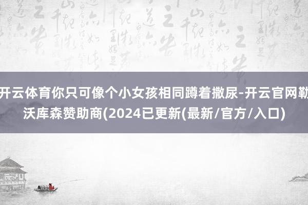 开云体育你只可像个小女孩相同蹲着撒尿-开云官网勒沃库森赞助商(2024已更新(最新/官方/入口)