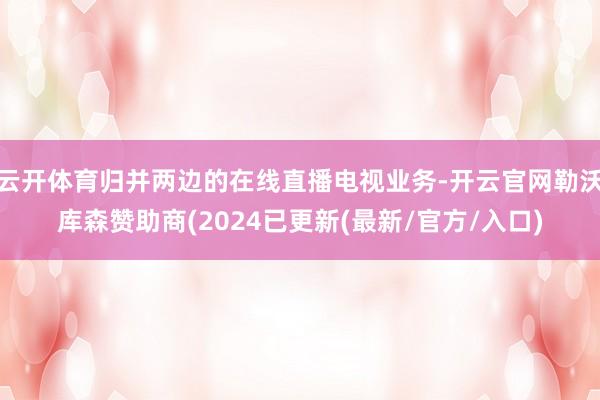 云开体育归并两边的在线直播电视业务-开云官网勒沃库森赞助商(2024已更新(最新/官方/入口)