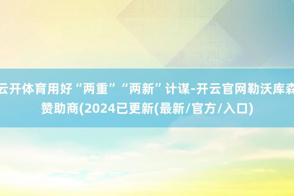 云开体育用好“两重”“两新”计谋-开云官网勒沃库森赞助商(2024已更新(最新/官方/入口)