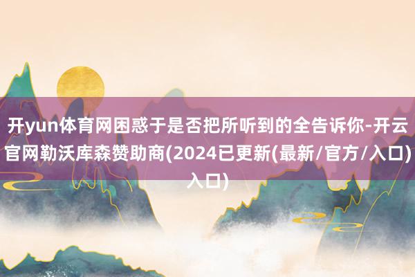 开yun体育网困惑于是否把所听到的全告诉你-开云官网勒沃库森赞助商(2024已更新(最新/官方/入口)