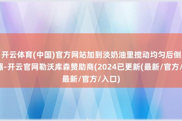 开云体育(中国)官方网站加到淡奶油里搅动均匀后倒入容器-开云官网勒沃库森赞助商(2024已更新(最新/官方/入口)