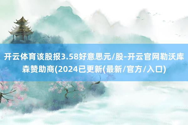 开云体育该股报3.58好意思元/股-开云官网勒沃库森赞助商(2024已更新(最新/官方/入口)